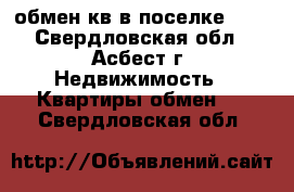 обмен кв в поселке 101 - Свердловская обл., Асбест г. Недвижимость » Квартиры обмен   . Свердловская обл.